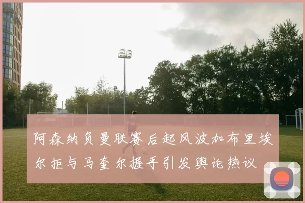 阿森纳负曼联赛后起风波加布里埃尔拒与马奎尔握手引发舆论热议